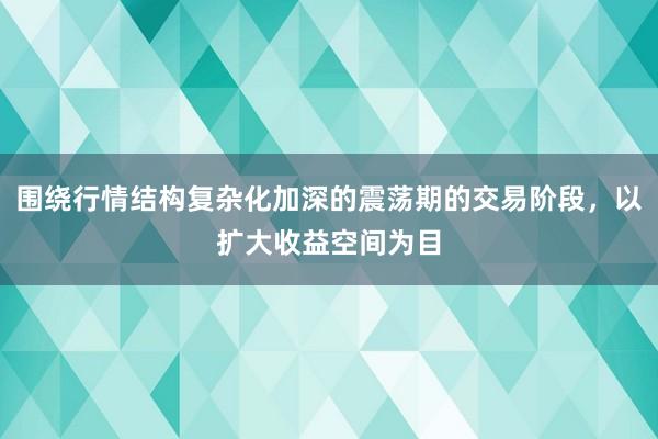 围绕行情结构复杂化加深的震荡期的交易阶段，以扩大收益空间为目
