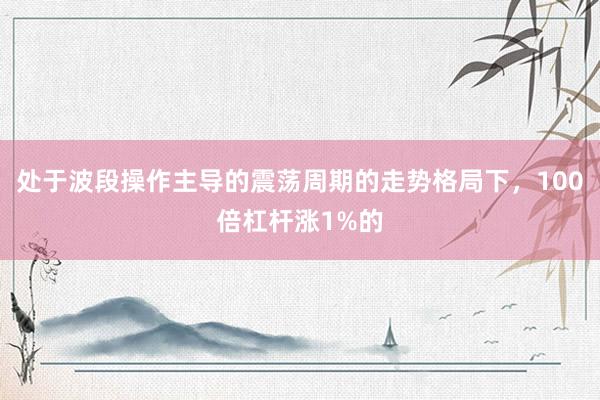 处于波段操作主导的震荡周期的走势格局下，100倍杠杆涨1%的
