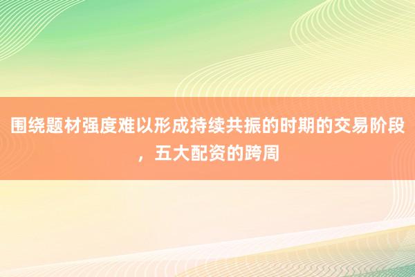 围绕题材强度难以形成持续共振的时期的交易阶段，五大配资的跨周