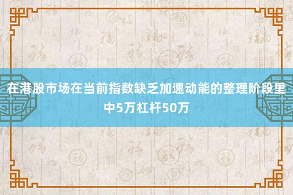 在港股市场在当前指数缺乏加速动能的整理阶段里中5万杠杆50万