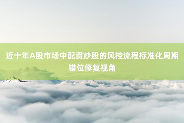 近十年A股市场中配资炒股的风控流程标准化周期错位修复视角