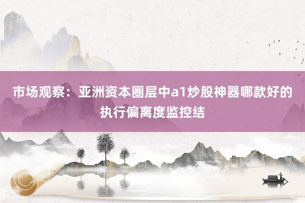 市场观察：亚洲资本圈层中a1炒股神器哪款好的执行偏离度监控结
