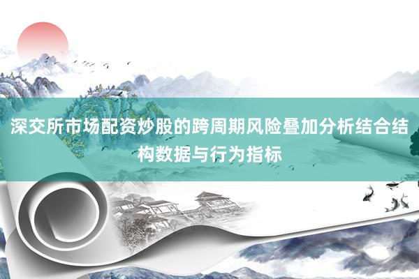深交所市场配资炒股的跨周期风险叠加分析结合结构数据与行为指标