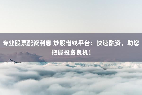 专业股票配资利息 炒股借钱平台：快速融资，助您把握投资良机！