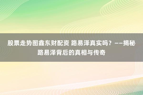 股票走势图鑫东财配资 路易泽真实吗？——揭秘路易泽背后的真相与传奇
