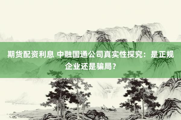 期货配资利息 中融国通公司真实性探究：是正规企业还是骗局？
