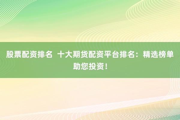 股票配资排名  十大期货配资平台排名：精选榜单助您投资！