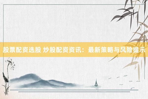 股票配资选股 炒股配资资讯：最新策略与风险提示