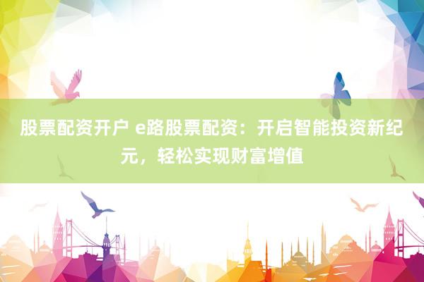 股票配资开户 e路股票配资：开启智能投资新纪元，轻松实现财富增值