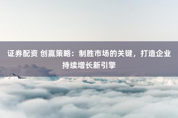 证券配资 创赢策略：制胜市场的关键，打造企业持续增长新引擎