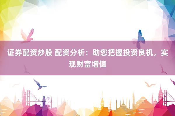 证券配资炒股 配资分析：助您把握投资良机，实现财富增值