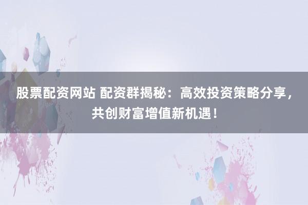 股票配资网站 配资群揭秘：高效投资策略分享，共创财富增值新机遇！