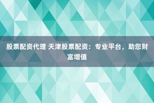 股票配资代理 天津股票配资:专业平台,助您财富增值
