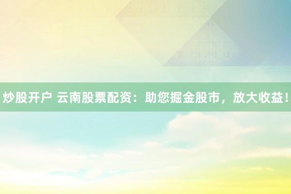 炒股开户 云南股票配资：助您掘金股市，放大收益！