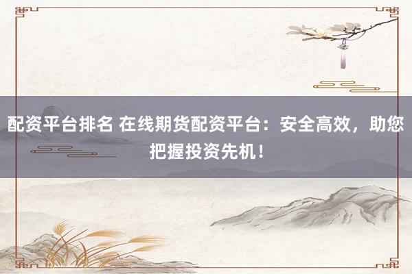 配资平台排名 在线期货配资平台：安全高效，助您把握投资先机！
