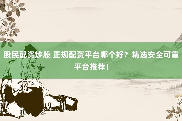 股民配资炒股 正规配资平台哪个好？精选安全可靠平台推荐！
