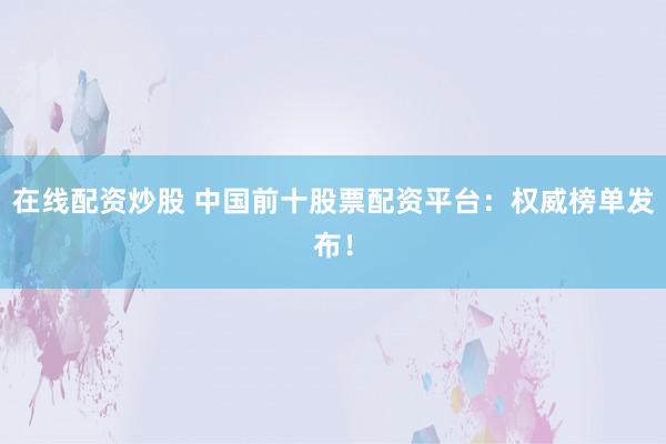 在线配资炒股 中国前十股票配资平台：权威榜单发布！