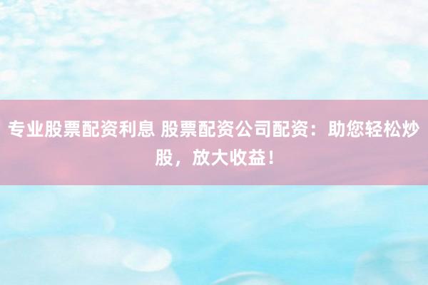 专业股票配资利息 股票配资公司配资:助您轻松炒股,放大收益!