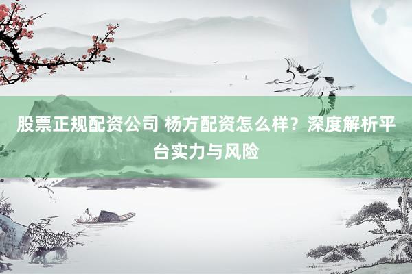股票正规配资公司 杨方配资怎么样？深度解析平台实力与风险