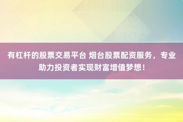 有杠杆的股票交易平台 烟台股票配资服务，专业助力投资者实现财富增值梦想！