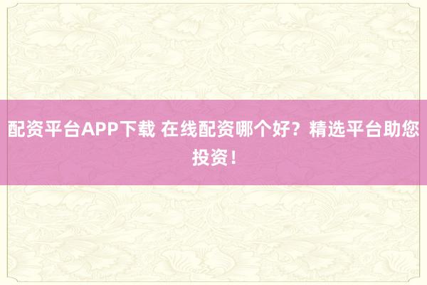 配资平台APP下载 在线配资哪个好？精选平台助您投资！