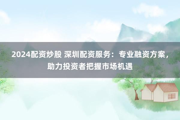 2024配资炒股 深圳配资服务:专业融资方案,助力投资者把握市场机遇