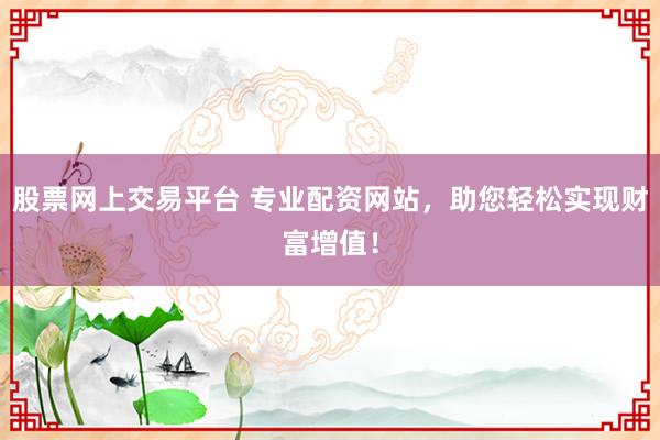 股票网上交易平台 专业配资网站，助您轻松实现财富增值！