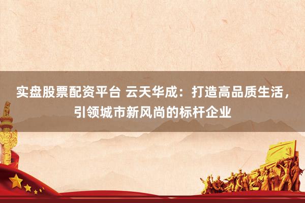 实盘股票配资平台 云天华成：打造高品质生活，引领城市新风尚的标杆企业