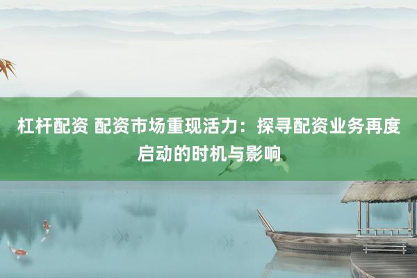 杠杆配资 配资市场重现活力：探寻配资业务再度启动的时机与影响