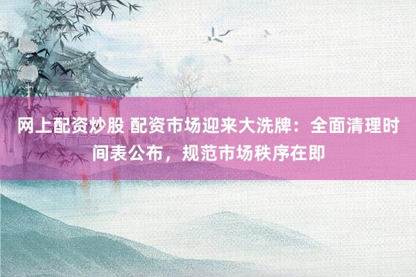 网上配资炒股 配资市场迎来大洗牌：全面清理时间表公布，规范市场秩序在即
