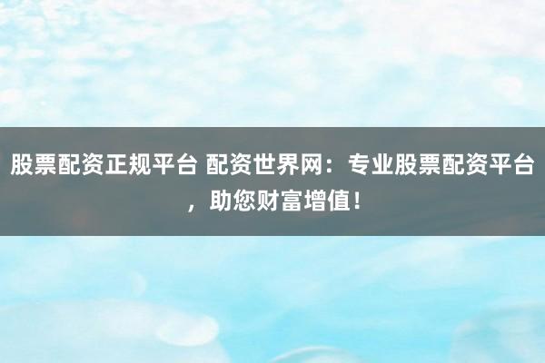 股票配资正规平台 配资世界网：专业股票配资平台，助您财富增值！