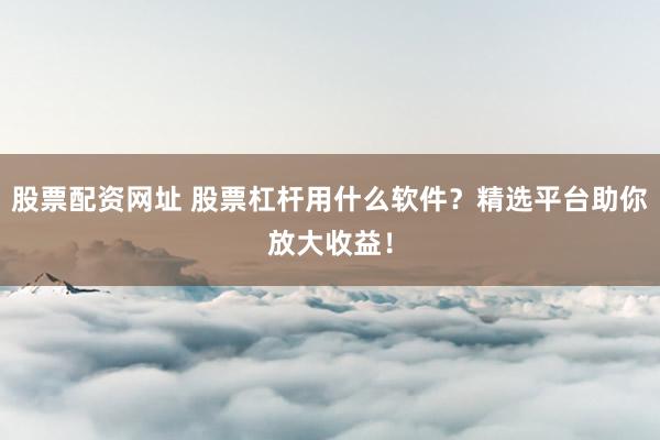 股票配资网址 股票杠杆用什么软件？精选平台助你放大收益！