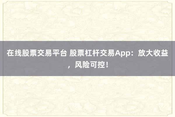 在线股票交易平台 股票杠杆交易App：放大收益，风险可控！