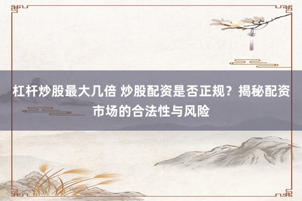 杠杆炒股最大几倍 炒股配资是否正规？揭秘配资市场的合法性与风险