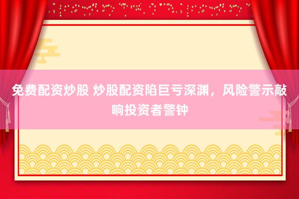 免费配资炒股 炒股配资陷巨亏深渊，风险警示敲响投资者警钟