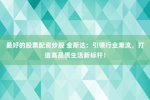 最好的股票配资炒股 金斯达：引领行业潮流，打造高品质生活新标杆！