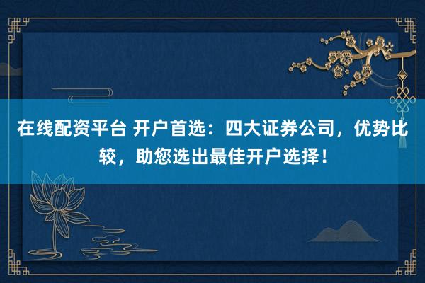 在线配资平台 开户首选：四大证券公司，优势比较，助您选出最佳开户选择！