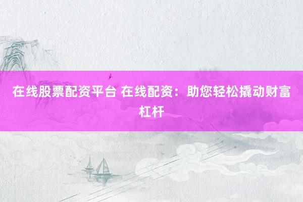 在线股票配资平台 在线配资：助您轻松撬动财富杠杆