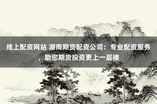 线上配资网站 湖南期货配资公司:专业配资服务,助您期货投资更上一层楼
