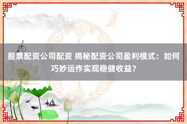 股票配资公司配资 揭秘配资公司盈利模式：如何巧妙运作实现稳健收益？