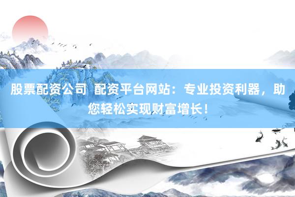 股票配资公司  配资平台网站：专业投资利器，助您轻松实现财富增长！