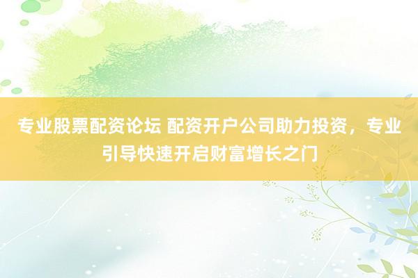 专业股票配资论坛 配资开户公司助力投资，专业引导快速开启财富增长之门