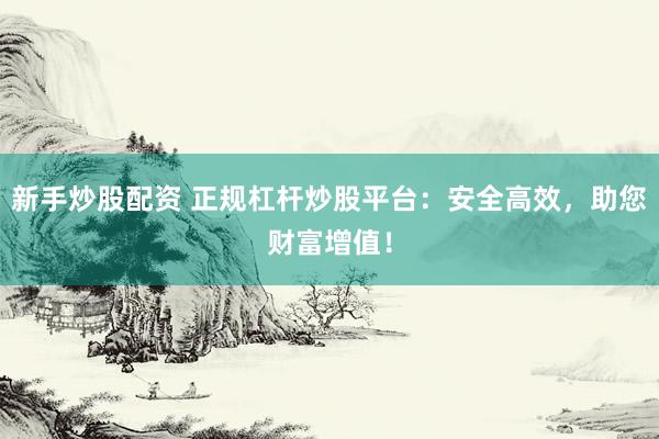新手炒股配资 正规杠杆炒股平台：安全高效，助您财富增值！