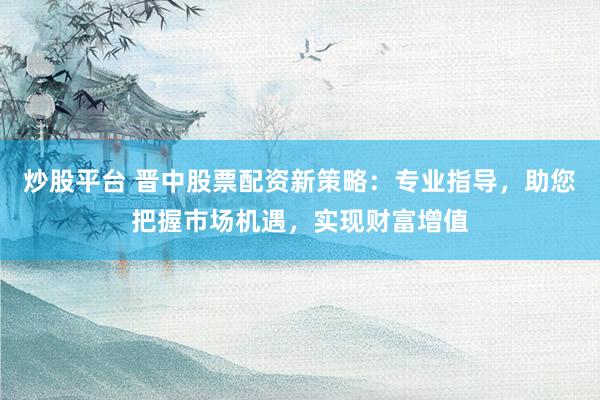 炒股平台 晋中股票配资新策略：专业指导，助您把握市场机遇，实现财富增值