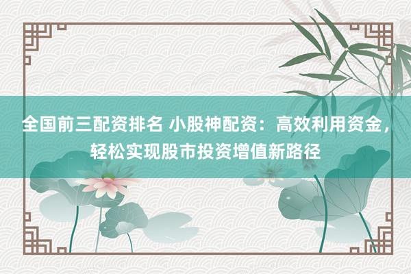 全国前三配资排名 小股神配资：高效利用资金，轻松实现股市投资增值新路径