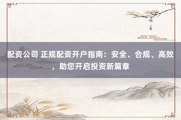 配资公司 正规配资开户指南：安全、合规、高效，助您开启投资新篇章