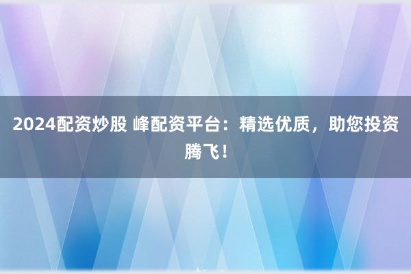 2024配资炒股 峰配资平台：精选优质，助您投资腾飞！