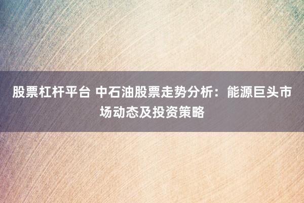 股票杠杆平台 中石油股票走势分析：能源巨头市场动态及投资策略