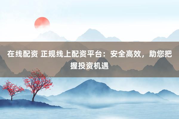 在线配资 正规线上配资平台：安全高效，助您把握投资机遇