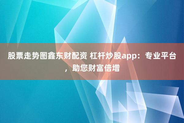 股票走势图鑫东财配资 杠杆炒股app：专业平台，助您财富倍增